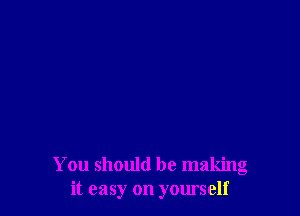 You should be making
it easy on yourself