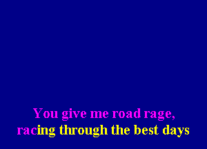 You give me road rage,
racing through the best days