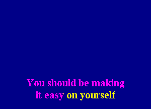 You should be making
it easy on yourself