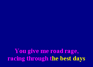 You give me road rage,
racing through the best days