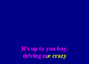 It's up to you boy,
driving me crazy