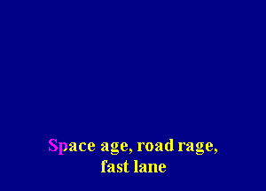 Space age, road rage,
fast lane