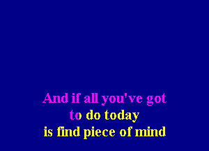 And if all you've got
to do today
is fmd piece of mind
