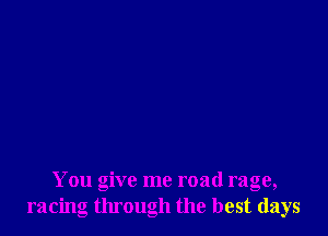 You give me road rage,
racing through the best days