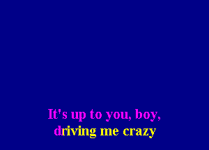 It's up to you, boy,
driving me crazy