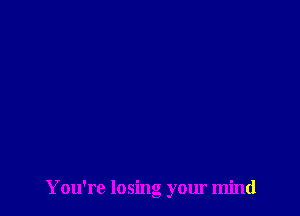 Y ou're losing your mind
