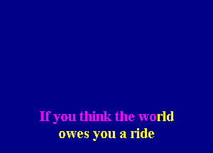 If you think the world
owes you a ride