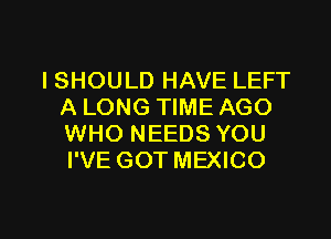 ISHOULD HAVE LEFT
A LONG TIME AGO
WHO NEEDS YOU
I'VE GOT MEXICO

g