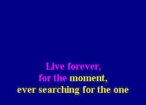 Live forever,
for the moment,
ever searching for the one