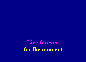 Live forever,
for the moment