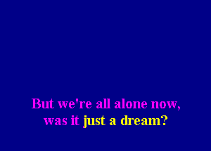 But we're all alone now,
was it just a dream?
