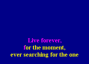 Live forever,
for the moment,
ever searching for the one