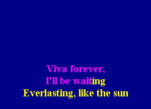 V iva forever,
I'll be waiting
Everlasting, like the sun