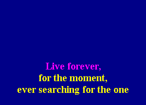 Live forever,
for the moment,
ever searching for the one