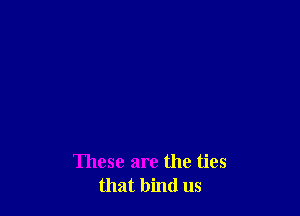These are the ties
that bind us