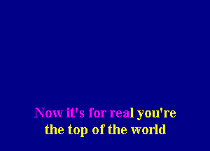 N ow it's for real you're
the top of the world