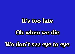 It's too late

Oh when we die

We don't see eye to eye