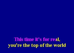 This time it's for real,
you're the top of the world