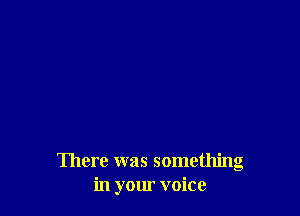 There was something
in your voice