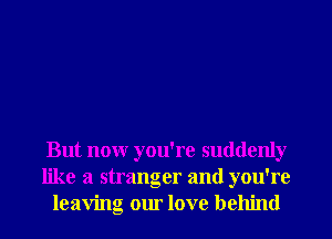 But nonr you're suddenly
like a stranger and you're
leaving our love behind