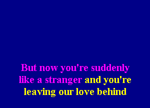 But nonr you're suddenly
like a stranger and you're
leaving our love behind