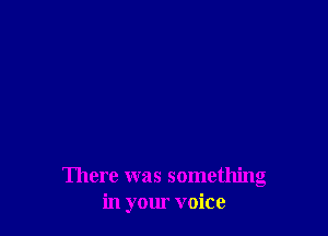 There was something
in your voice