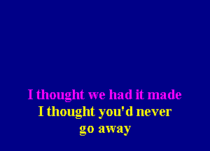 I thought we had it made
I thought you'd never
go away