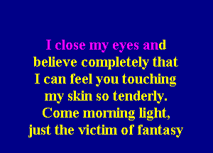 I close my eyes and
believe completely that
I can feel you touching

my skin so tenderly.

Come morning light,
just the victim of fantasy