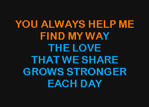 YOU ALWAYS HELP ME
FIND MY WAY
THE LOVE
THATWE SHARE
GROWS STRONGER

EACH DAY I