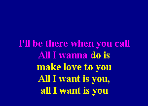 I'll be there when you call

All I wanna do is

make love to you
All I want is you,
all I want is you