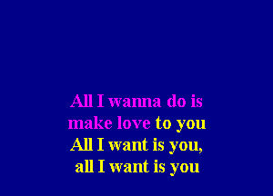 All I wanna do is

make love to you
All I want is you,
all I want is you