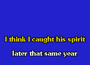 I think I caught his spirit

later that same year