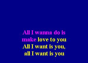 All I wanna do is

make love to you
All I want is you,
all I want is you