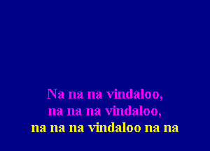 Na na na vindaloo,
na na na vindaloo,
na na na vindaloo na na