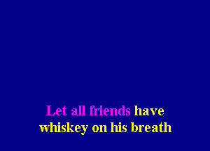 Let all friends have
whiskey on his breath