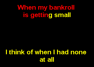 When my bankroll
is getting small

lthink of when I had none
at all