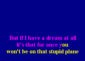 But if I have a dream at all
it's that for once you
won't be on that stupid plane