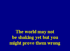 The world may not
be shaking yet but you
might prove them wrong