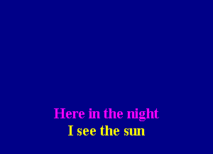 Here in the night
I see the sun