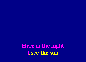 Here in the night
I see the sun