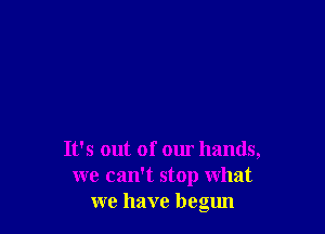 It's out of our hands,
we camt stop what
we have begun