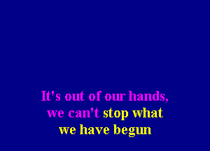 It's out of our hands,
we camt stop what
we have begun