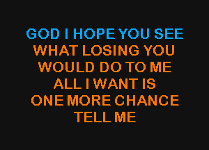 GOD I HOPEYOU SEE
WHAT LOSING YOU
WOULD DO TO ME
ALL I WANT IS
ONEMORECHANCE

TELL ME I