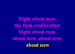 Right about now,
the funk soul brother
Right about now,
about now, about now,

about now I
