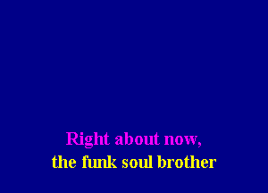 Right about now,
the funk soul brother