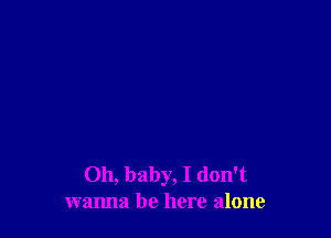 Oh, baby, I don't
wanna be here alone