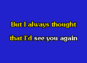 But I always mought

that I'd see you again