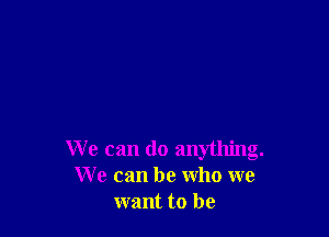 We can do anything.
We can be who we
want to be