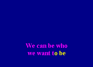 We can be who
we want to be