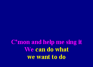 C'mon and help me sing it
We can do what
we want to do